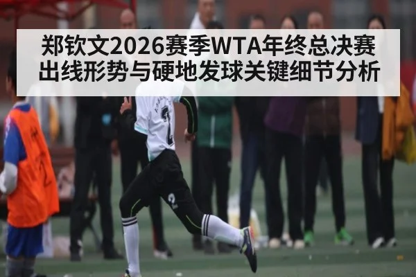 郑钦文2026赛季WTA年终总决赛出线形势与硬地发球关键细节分析