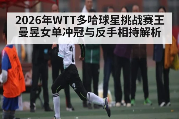 2026年WTT多哈球星挑战赛王曼昱女单冲冠与反手相持解析