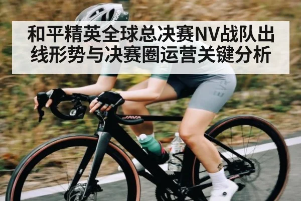 和平精英全球总决赛NV战队出线形势与决赛圈运营关键分析