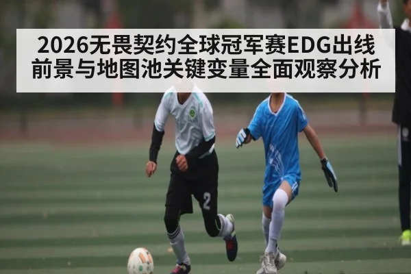 2026无畏契约全球冠军赛EDG出线前景与地图池关键变量全面观察分析